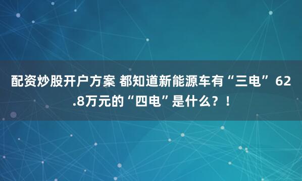 配资炒股开户方案 都知道新能源车有“三电” 62.8万元的“四电”是什么？！