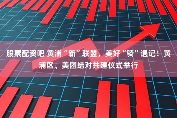 股票配资吧 黄浦“新”联盟，美好“骑”遇记！黄浦区、美团结对共建仪式举行
