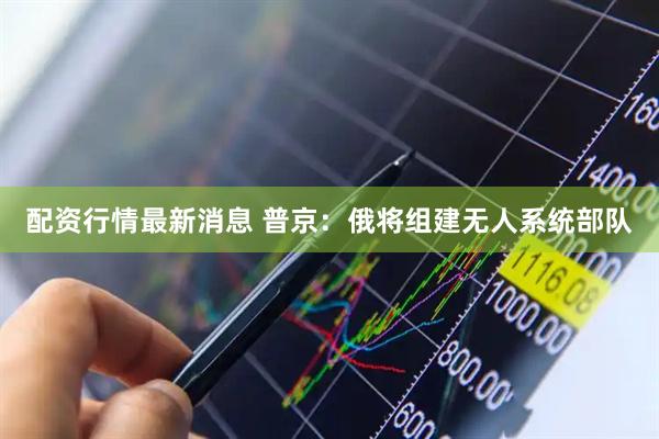 配资行情最新消息 普京：俄将组建无人系统部队