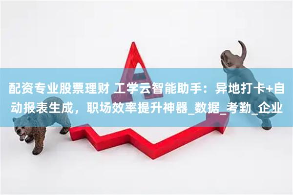 配资专业股票理财 工学云智能助手：异地打卡+自动报表生成，职场效率提升神器_数据_考勤_企业