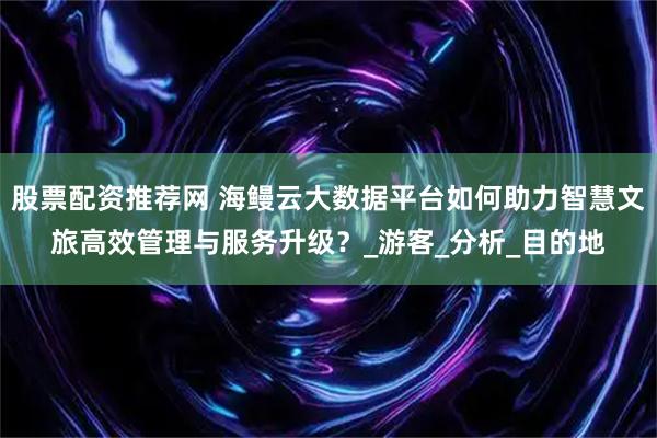 股票配资推荐网 海鳗云大数据平台如何助力智慧文旅高效管理与服务升级？_游客_分析_目的地