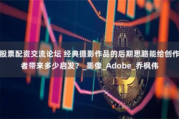 股票配资交流论坛 经典摄影作品的后期思路能给创作者带来多少启发？_影像_Adobe_乔枫伟