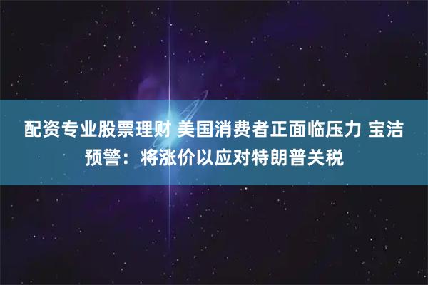 配资专业股票理财 美国消费者正面临压力 宝洁预警：将涨价以应对特朗普关税