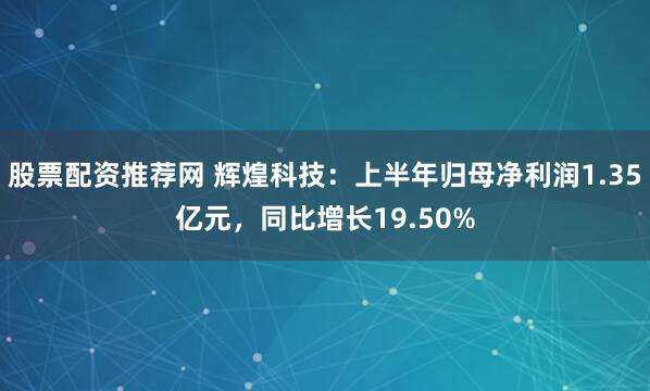 股票配资推荐网 辉煌科技：上半年归母净利润1.35亿元，同比增长19.50%