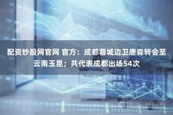 配资炒股网官网 官方：成都蓉城边卫唐淼转会至云南玉昆；共代表成都出场54次