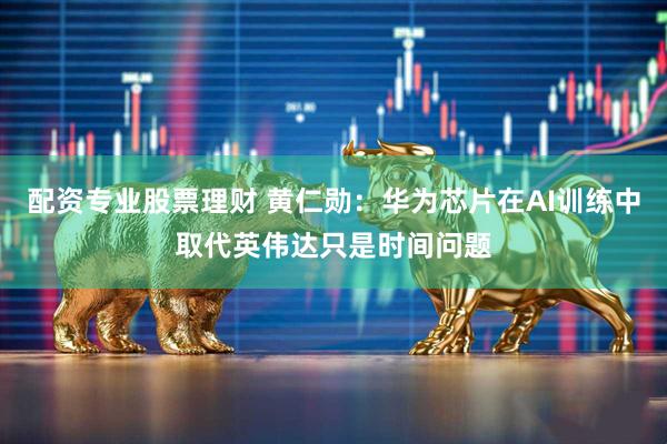 配资专业股票理财 黄仁勋：华为芯片在AI训练中取代英伟达只是时间问题