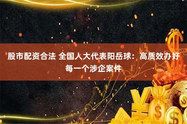 股市配资合法 全国人大代表阳岳球：高质效办好每一个涉企案件