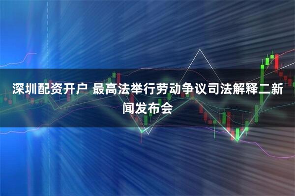 深圳配资开户 最高法举行劳动争议司法解释二新闻发布会