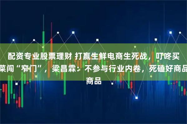 配资专业股票理财 打赢生鲜电商生死战,叮咚买菜闯“窄门”,梁昌霖:不参与行业内卷,死磕好商品