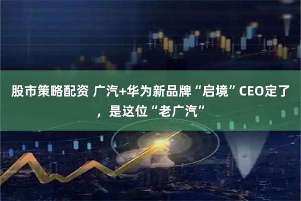 股市策略配资 广汽+华为新品牌“启境”CEO定了,是这位“老广汽”