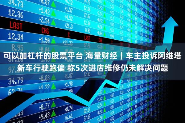 可以加杠杆的股票平台 海量财经｜车主投诉阿维塔新车行驶跑偏 称5次进店维修仍未解决问题