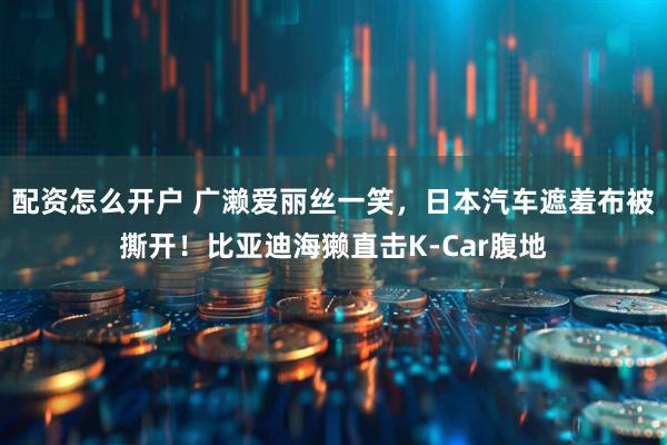 配资怎么开户 广濑爱丽丝一笑，日本汽车遮羞布被撕开！比亚迪海獭直击K-Car腹地